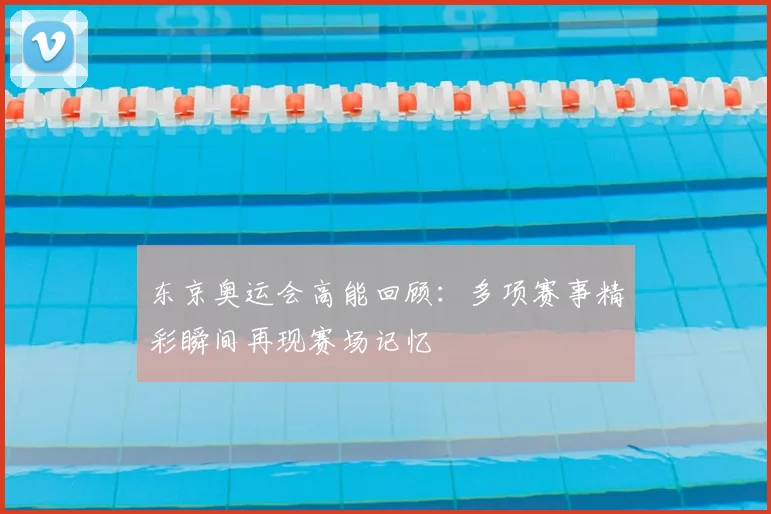 东京奥运会高能回顾：多项赛事精彩瞬间再现赛场记忆