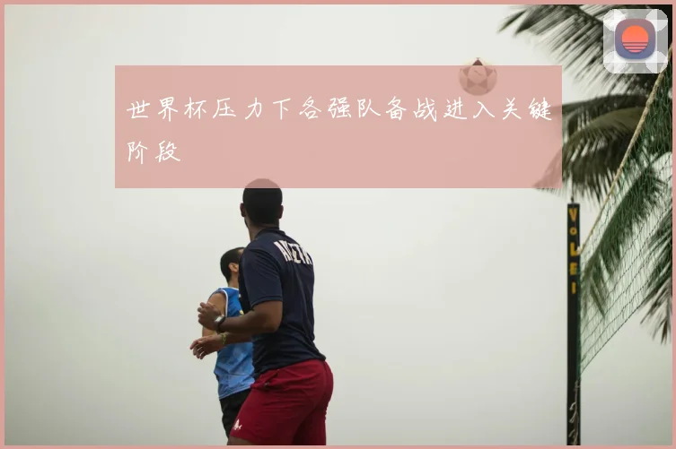 世界杯压力下各强队备战进入关键阶段