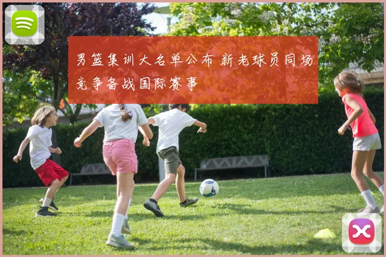 男篮集训大名单公布 新老球员同场竞争备战国际赛事