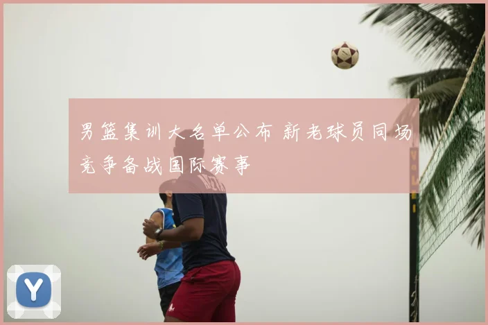男篮集训大名单公布 新老球员同场竞争备战国际赛事