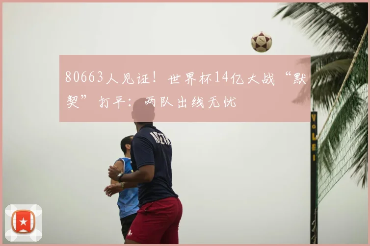 80663人见证！世界杯14亿大战“默契”打平：两队出线无忧