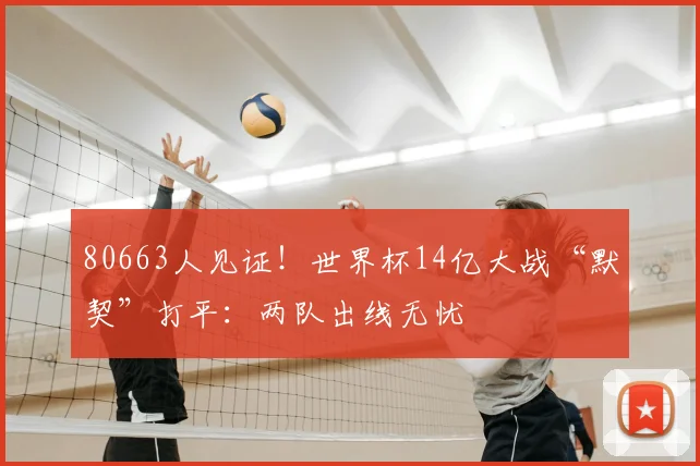 80663人见证!世界杯14亿大战“默契”打平:两队出线无忧