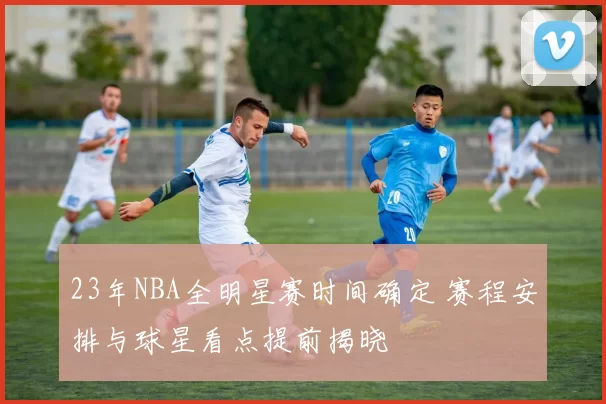 23年NBA全明星赛时间确定 赛程安排与球星看点提前揭晓