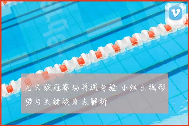 尤文欧冠赛场再遇考验 小组出线形势与关键战看点解析