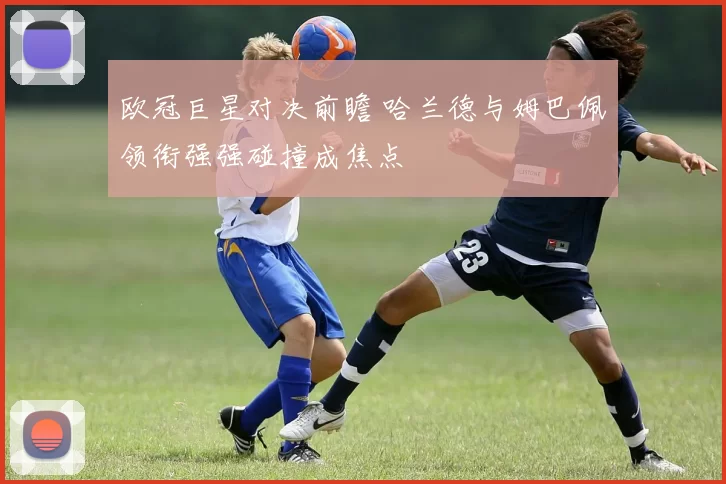 欧冠巨星对决前瞻 哈兰德与姆巴佩领衔强强碰撞成焦点