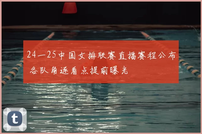 24一25中国女排联赛直播赛程公布 各队角逐看点提前曝光