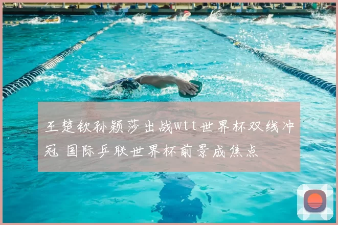 王楚钦孙颖莎出战wtt世界杯双线冲冠 国际乒联世界杯前景成焦点