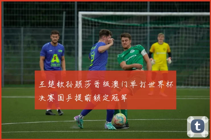 王楚钦孙颖莎晋级澳门单打世界杯决赛国乒提前锁定冠军