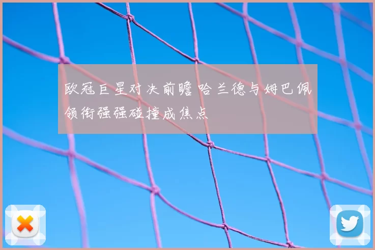 欧冠巨星对决前瞻 哈兰德与姆巴佩领衔强强碰撞成焦点