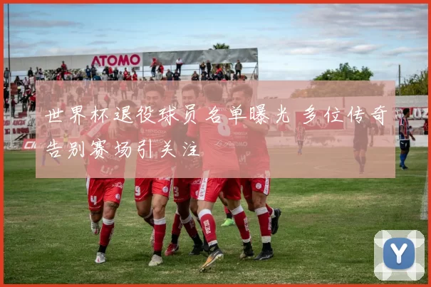 世界杯退役球员名单曝光 多位传奇告别赛场引关注