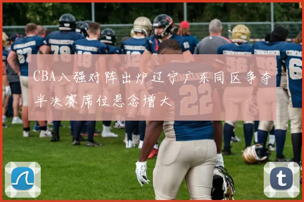 CBA八强对阵出炉辽宁广东同区争夺半决赛席位悬念增大