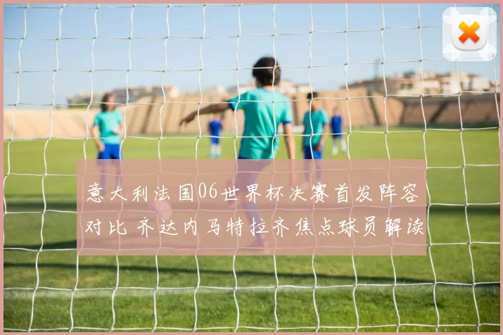 意大利法国06世界杯决赛首发阵容对比 齐达内马特拉齐焦点球员解读