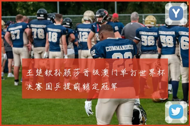 王楚钦孙颖莎晋级澳门单打世界杯决赛国乒提前锁定冠军