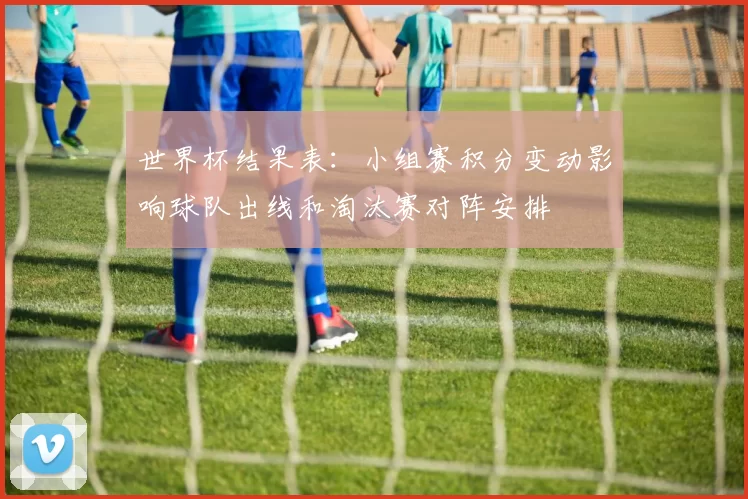 世界杯结果表：小组赛积分变动影响球队出线和淘汰赛对阵安排