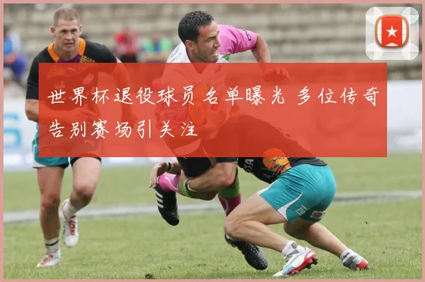 世界杯退役球员名单曝光 多位传奇告别赛场引关注