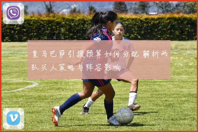 皇马巴萨引援预算如何分配 解析两队买人策略与阵容影响