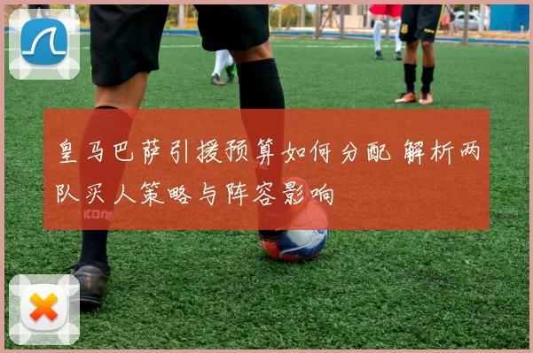 皇马巴萨引援预算如何分配 解析两队买人策略与阵容影响