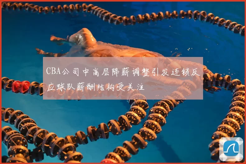 CBA公司中高层降薪调整引发连锁反应球队薪酬结构受关注