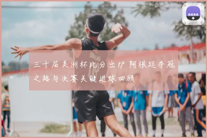 三十届美洲杯比分出炉 阿根廷夺冠之路与决赛关键进球回顾