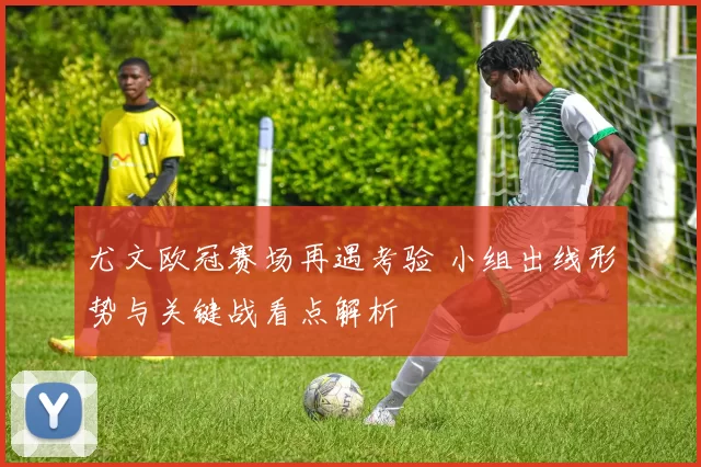 尤文欧冠赛场再遇考验 小组出线形势与关键战看点解析