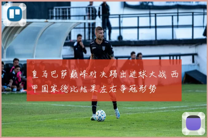 皇马巴萨巅峰对决踢出进球大战 西甲国家德比结果左右争冠形势