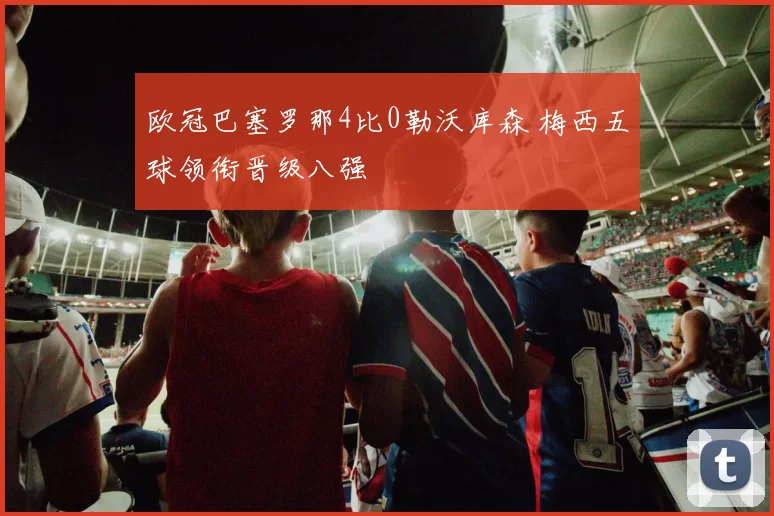 欧冠巴塞罗那4比0勒沃库森 梅西五球领衔晋级八强