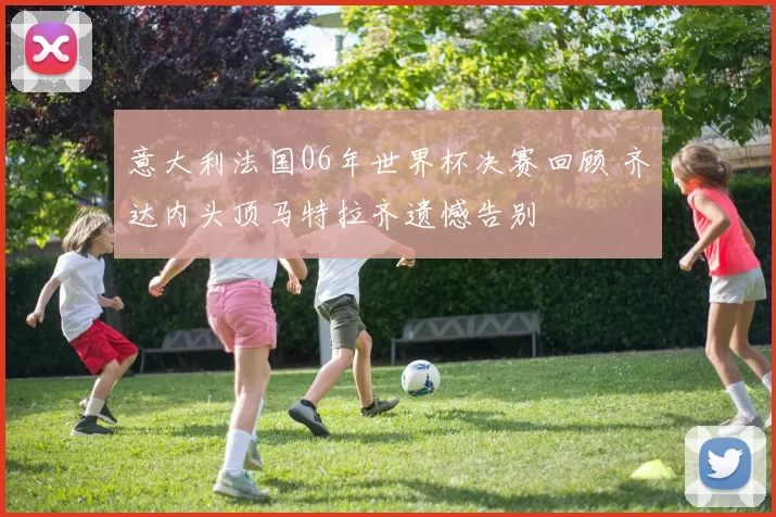 意大利法国06年世界杯决赛回顾 齐达内头顶马特拉齐遗憾告别