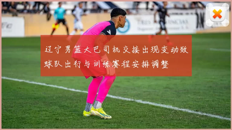 辽宁男篮大巴司机交接出现变动致球队出行与训练赛程安排调整