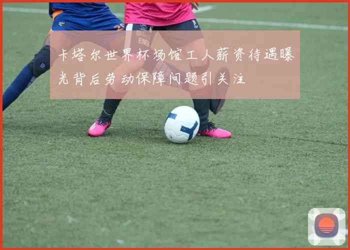 卡塔尔世界杯场馆工人薪资待遇曝光背后劳动保障问题引关注