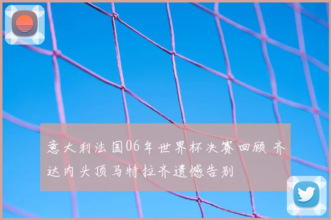 意大利法国06年世界杯决赛回顾 齐达内头顶马特拉齐遗憾告别